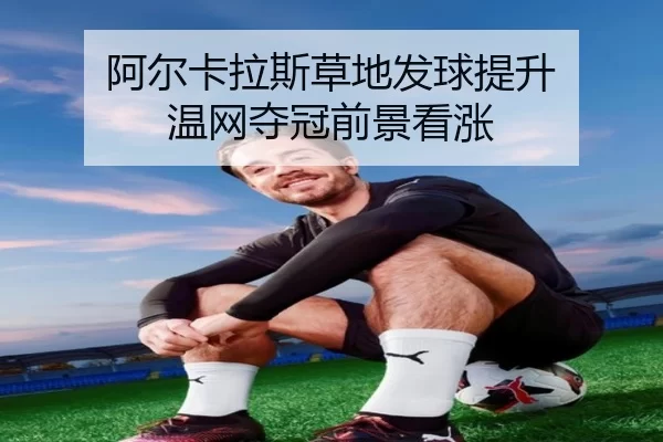 阿尔卡拉斯草地发球提升 温网夺冠前景看涨