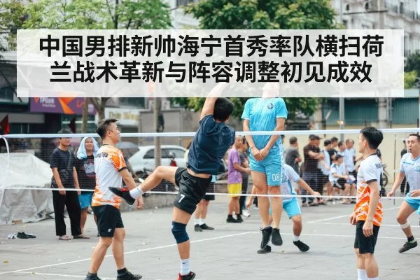 中国男排新帅海宁首秀率队横扫荷兰战术革新与阵容调整初见成效