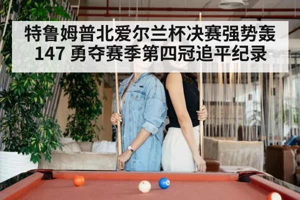 特鲁姆普北爱尔兰杯决赛强势轰147 勇夺赛季第四冠追平纪录