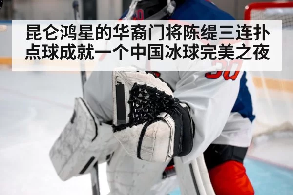 昆仑鸿星的华裔门将陈缇三连扑点球成就一个中国冰球完美之夜
