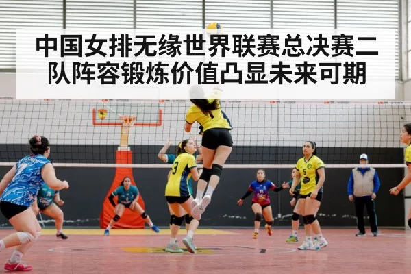中国女排无缘世界联赛总决赛二队阵容锻炼价值凸显未来可期